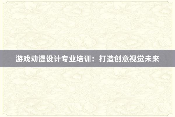 游戏动漫设计专业培训：打造创意视觉未来