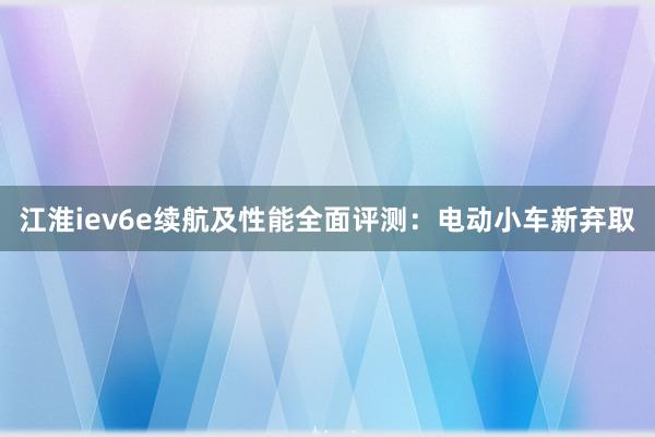 江淮iev6e续航及性能全面评测：电动小车新弃取